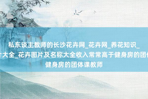 私东谈主教师的长沙花卉网_花卉网_养花知识_花卉图片大全_花卉图片及名称大全收入常常高于健身房的团体课教师
